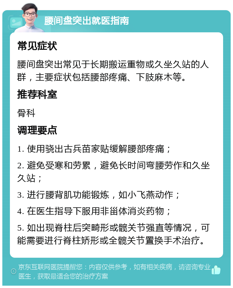 腰间盘突出就医指南 常见症状 腰间盘突出常见于长期搬运重物或久坐久站的人群，主要症状包括腰部疼痛、下肢麻木等。 推荐科室 骨科 调理要点 1. 使用骁出古兵苗家贴缓解腰部疼痛； 2. 避免受寒和劳累，避免长时间弯腰劳作和久坐久站； 3. 进行腰背肌功能锻炼，如小飞燕动作； 4. 在医生指导下服用非甾体消炎药物； 5. 如出现脊柱后突畸形或髋关节强直等情况，可能需要进行脊柱矫形或全髋关节置换手术治疗。