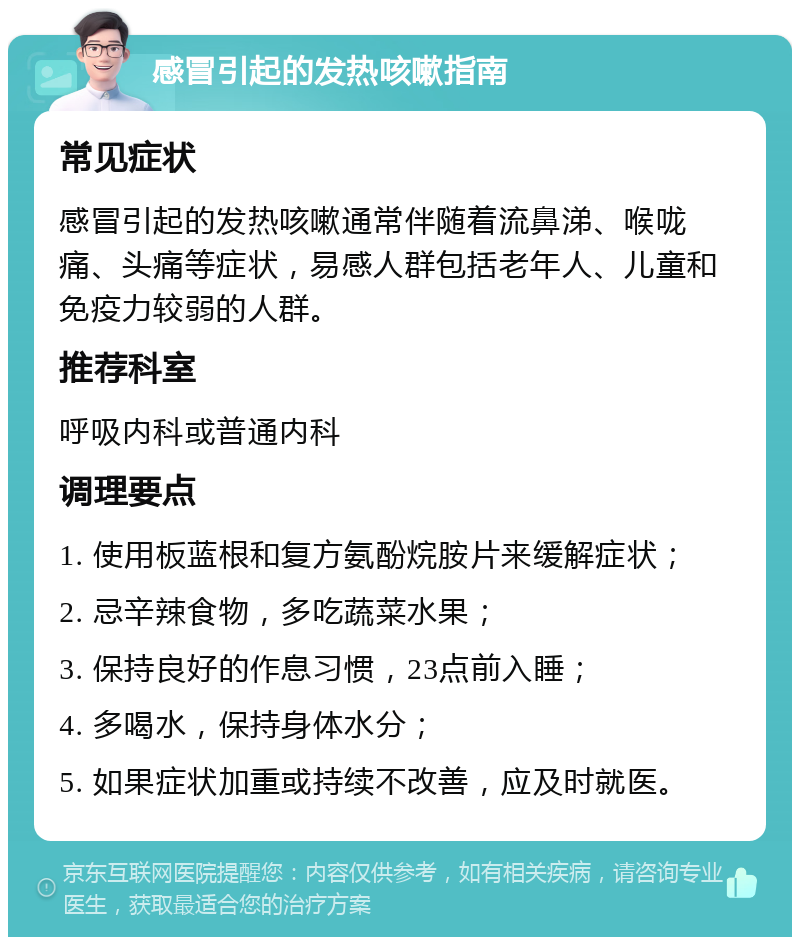 感冒引起的发热咳嗽指南 常见症状 感冒引起的发热咳嗽通常伴随着流鼻涕、喉咙痛、头痛等症状，易感人群包括老年人、儿童和免疫力较弱的人群。 推荐科室 呼吸内科或普通内科 调理要点 1. 使用板蓝根和复方氨酚烷胺片来缓解症状； 2. 忌辛辣食物，多吃蔬菜水果； 3. 保持良好的作息习惯，23点前入睡； 4. 多喝水，保持身体水分； 5. 如果症状加重或持续不改善，应及时就医。