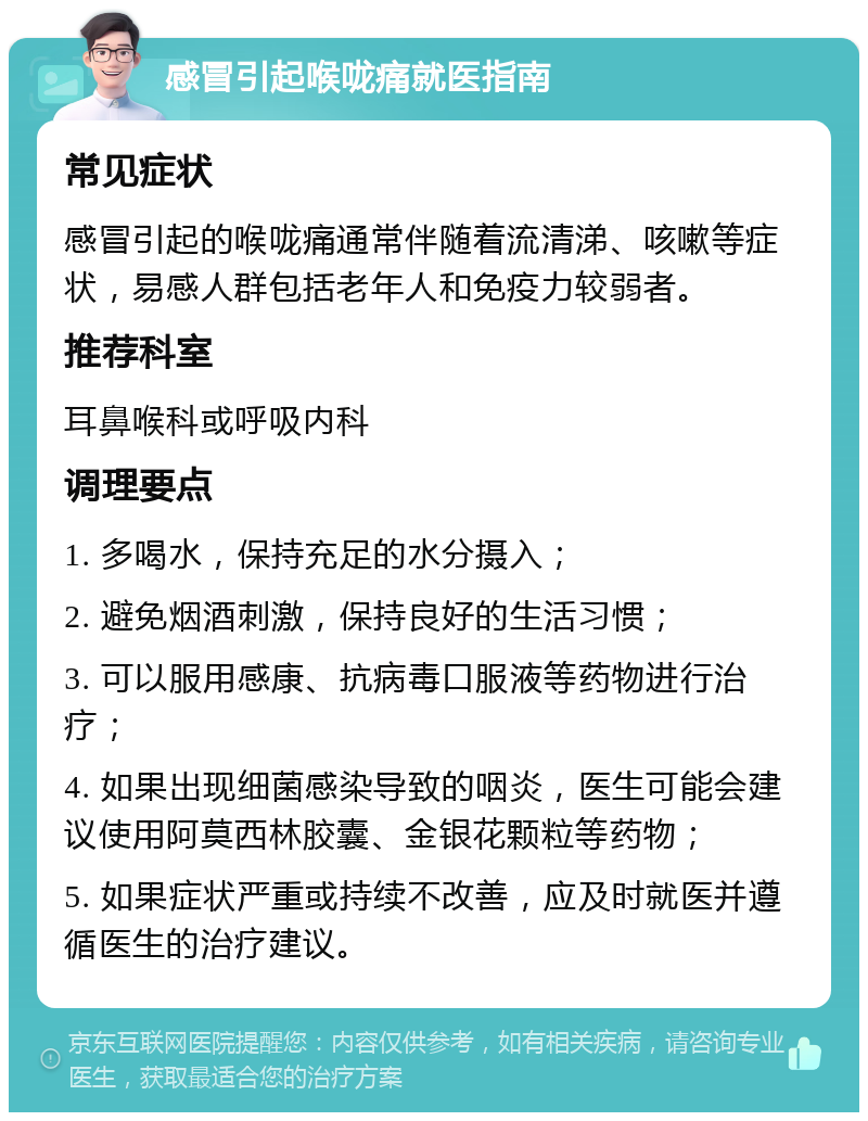 感冒引起喉咙痛就医指南 常见症状 感冒引起的喉咙痛通常伴随着流清涕、咳嗽等症状，易感人群包括老年人和免疫力较弱者。 推荐科室 耳鼻喉科或呼吸内科 调理要点 1. 多喝水，保持充足的水分摄入； 2. 避免烟酒刺激，保持良好的生活习惯； 3. 可以服用感康、抗病毒口服液等药物进行治疗； 4. 如果出现细菌感染导致的咽炎，医生可能会建议使用阿莫西林胶囊、金银花颗粒等药物； 5. 如果症状严重或持续不改善，应及时就医并遵循医生的治疗建议。