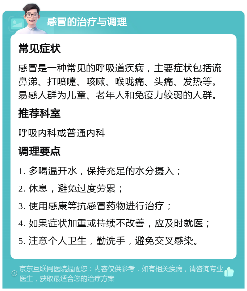 感冒的治疗与调理 常见症状 感冒是一种常见的呼吸道疾病，主要症状包括流鼻涕、打喷嚏、咳嗽、喉咙痛、头痛、发热等。易感人群为儿童、老年人和免疫力较弱的人群。 推荐科室 呼吸内科或普通内科 调理要点 1. 多喝温开水，保持充足的水分摄入； 2. 休息，避免过度劳累； 3. 使用感康等抗感冒药物进行治疗； 4. 如果症状加重或持续不改善，应及时就医； 5. 注意个人卫生，勤洗手，避免交叉感染。