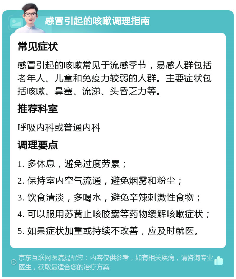 感冒引起的咳嗽调理指南 常见症状 感冒引起的咳嗽常见于流感季节，易感人群包括老年人、儿童和免疫力较弱的人群。主要症状包括咳嗽、鼻塞、流涕、头昏乏力等。 推荐科室 呼吸内科或普通内科 调理要点 1. 多休息，避免过度劳累； 2. 保持室内空气流通，避免烟雾和粉尘； 3. 饮食清淡，多喝水，避免辛辣刺激性食物； 4. 可以服用苏黄止咳胶囊等药物缓解咳嗽症状； 5. 如果症状加重或持续不改善，应及时就医。