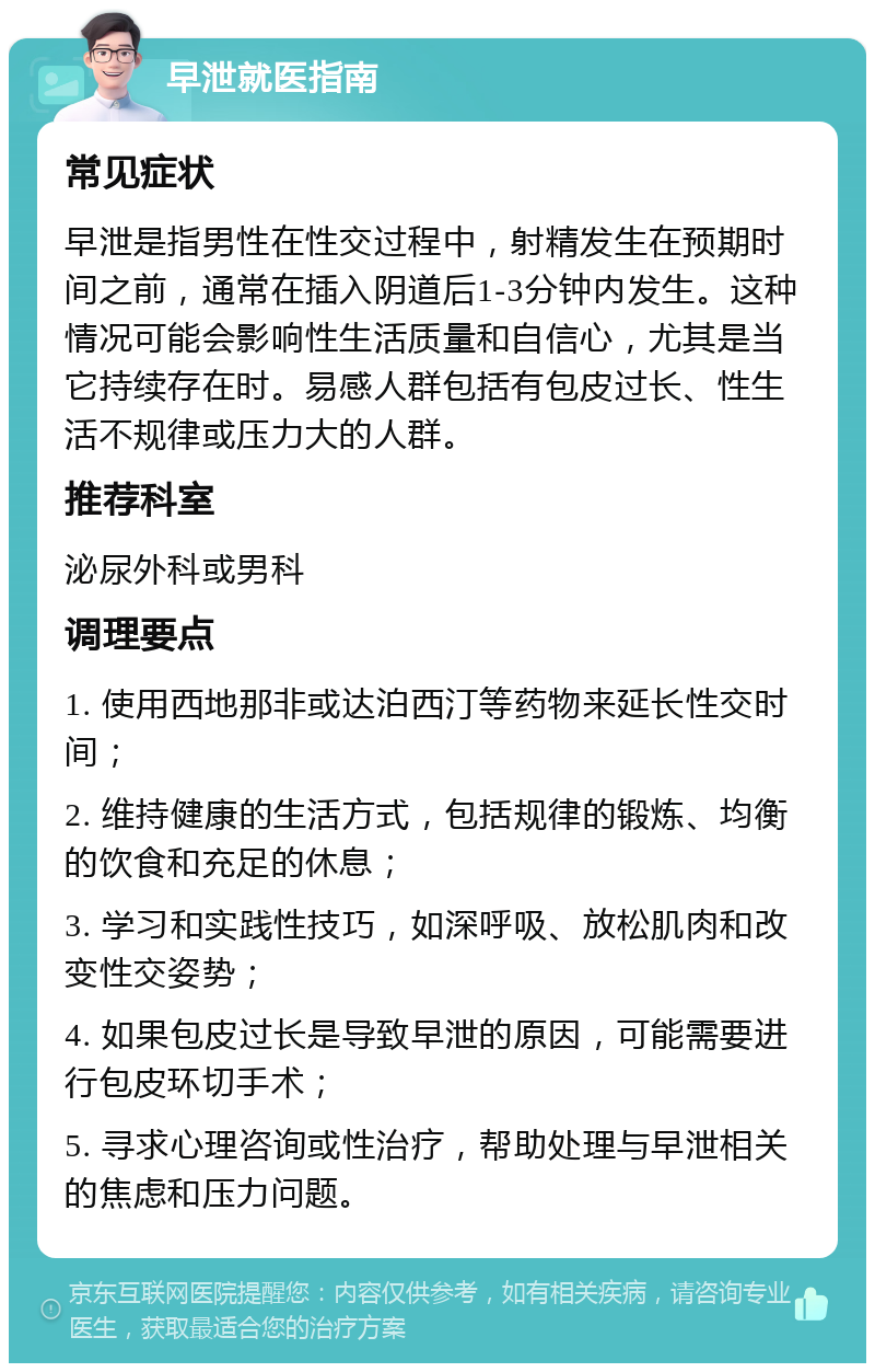 早泄就医指南 常见症状 早泄是指男性在性交过程中，射精发生在预期时间之前，通常在插入阴道后1-3分钟内发生。这种情况可能会影响性生活质量和自信心，尤其是当它持续存在时。易感人群包括有包皮过长、性生活不规律或压力大的人群。 推荐科室 泌尿外科或男科 调理要点 1. 使用西地那非或达泊西汀等药物来延长性交时间； 2. 维持健康的生活方式，包括规律的锻炼、均衡的饮食和充足的休息； 3. 学习和实践性技巧，如深呼吸、放松肌肉和改变性交姿势； 4. 如果包皮过长是导致早泄的原因，可能需要进行包皮环切手术； 5. 寻求心理咨询或性治疗，帮助处理与早泄相关的焦虑和压力问题。