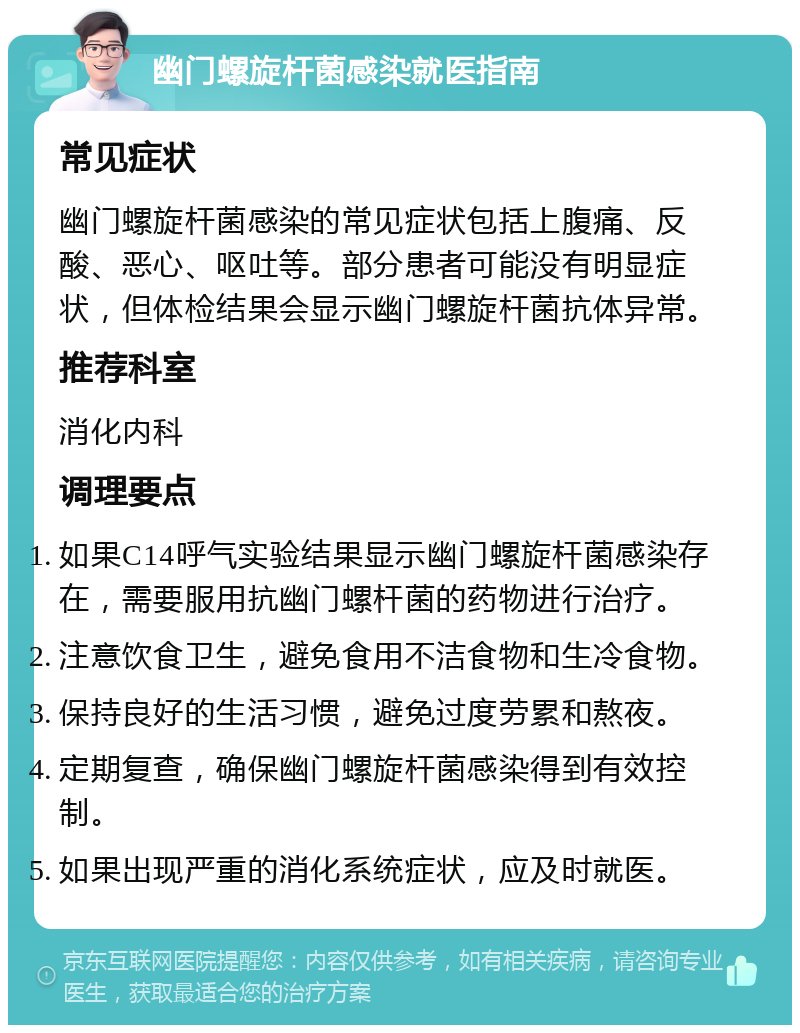 幽门螺旋杆菌感染就医指南 常见症状 幽门螺旋杆菌感染的常见症状包括上腹痛、反酸、恶心、呕吐等。部分患者可能没有明显症状，但体检结果会显示幽门螺旋杆菌抗体异常。 推荐科室 消化内科 调理要点 如果C14呼气实验结果显示幽门螺旋杆菌感染存在，需要服用抗幽门螺杆菌的药物进行治疗。 注意饮食卫生，避免食用不洁食物和生冷食物。 保持良好的生活习惯，避免过度劳累和熬夜。 定期复查，确保幽门螺旋杆菌感染得到有效控制。 如果出现严重的消化系统症状，应及时就医。