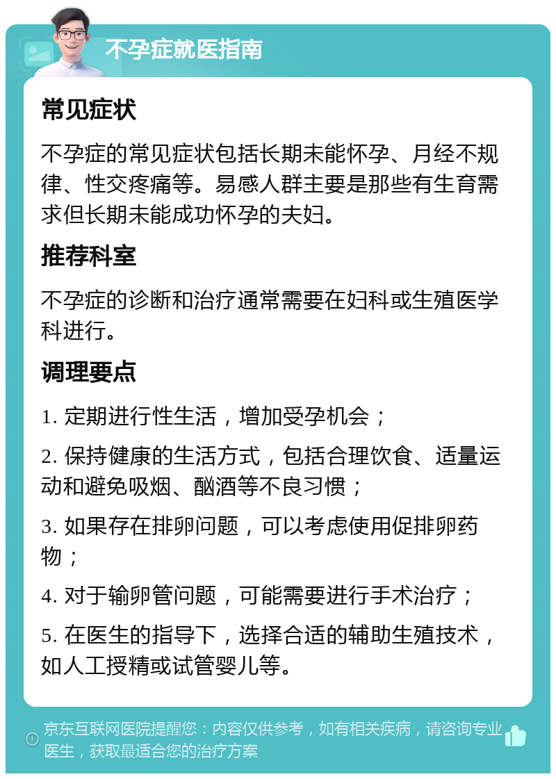 不孕症就医指南 常见症状 不孕症的常见症状包括长期未能怀孕、月经不规律、性交疼痛等。易感人群主要是那些有生育需求但长期未能成功怀孕的夫妇。 推荐科室 不孕症的诊断和治疗通常需要在妇科或生殖医学科进行。 调理要点 1. 定期进行性生活，增加受孕机会； 2. 保持健康的生活方式，包括合理饮食、适量运动和避免吸烟、酗酒等不良习惯； 3. 如果存在排卵问题，可以考虑使用促排卵药物； 4. 对于输卵管问题，可能需要进行手术治疗； 5. 在医生的指导下，选择合适的辅助生殖技术，如人工授精或试管婴儿等。