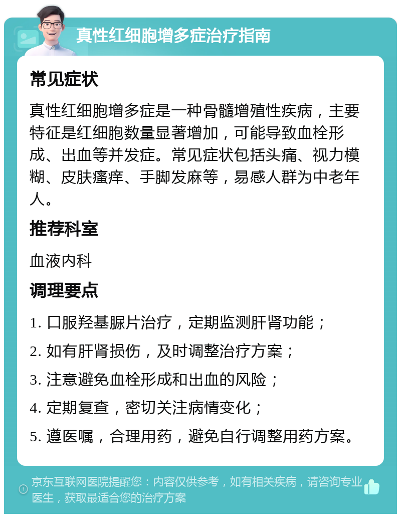 真性红细胞增多症治疗指南 常见症状 真性红细胞增多症是一种骨髓增殖性疾病，主要特征是红细胞数量显著增加，可能导致血栓形成、出血等并发症。常见症状包括头痛、视力模糊、皮肤瘙痒、手脚发麻等，易感人群为中老年人。 推荐科室 血液内科 调理要点 1. 口服羟基脲片治疗，定期监测肝肾功能； 2. 如有肝肾损伤，及时调整治疗方案； 3. 注意避免血栓形成和出血的风险； 4. 定期复查，密切关注病情变化； 5. 遵医嘱，合理用药，避免自行调整用药方案。