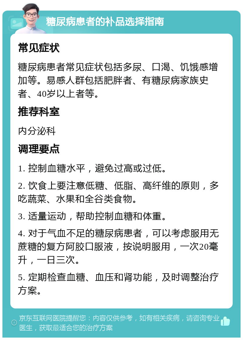 糖尿病患者的补品选择指南 常见症状 糖尿病患者常见症状包括多尿、口渴、饥饿感增加等。易感人群包括肥胖者、有糖尿病家族史者、40岁以上者等。 推荐科室 内分泌科 调理要点 1. 控制血糖水平，避免过高或过低。 2. 饮食上要注意低糖、低脂、高纤维的原则，多吃蔬菜、水果和全谷类食物。 3. 适量运动，帮助控制血糖和体重。 4. 对于气血不足的糖尿病患者，可以考虑服用无蔗糖的复方阿胶口服液，按说明服用，一次20毫升，一日三次。 5. 定期检查血糖、血压和肾功能，及时调整治疗方案。