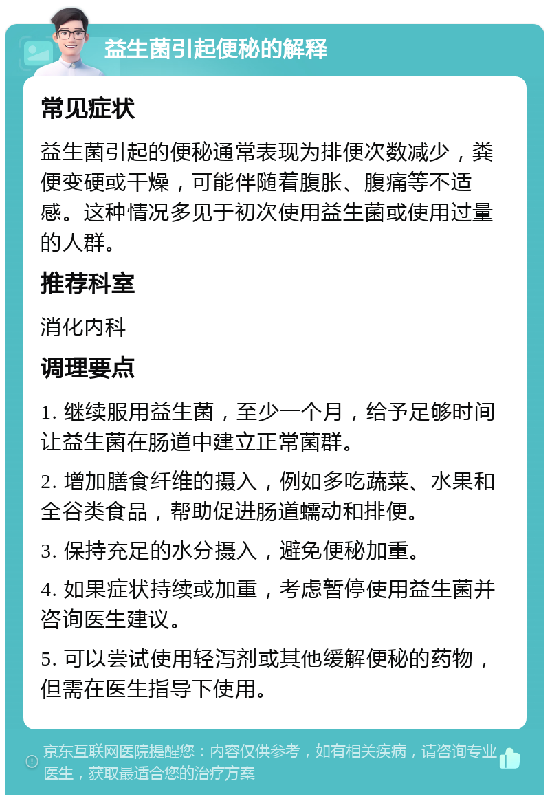 益生菌引起便秘的解释 常见症状 益生菌引起的便秘通常表现为排便次数减少，粪便变硬或干燥，可能伴随着腹胀、腹痛等不适感。这种情况多见于初次使用益生菌或使用过量的人群。 推荐科室 消化内科 调理要点 1. 继续服用益生菌，至少一个月，给予足够时间让益生菌在肠道中建立正常菌群。 2. 增加膳食纤维的摄入，例如多吃蔬菜、水果和全谷类食品，帮助促进肠道蠕动和排便。 3. 保持充足的水分摄入，避免便秘加重。 4. 如果症状持续或加重，考虑暂停使用益生菌并咨询医生建议。 5. 可以尝试使用轻泻剂或其他缓解便秘的药物，但需在医生指导下使用。