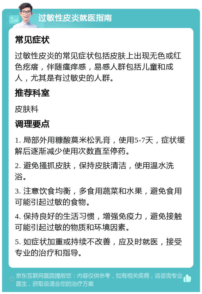 过敏性皮炎就医指南 常见症状 过敏性皮炎的常见症状包括皮肤上出现无色或红色疙瘩，伴随瘙痒感，易感人群包括儿童和成人，尤其是有过敏史的人群。 推荐科室 皮肤科 调理要点 1. 局部外用糠酸莫米松乳膏，使用5-7天，症状缓解后逐渐减少使用次数直至停药。 2. 避免搔抓皮肤，保持皮肤清洁，使用温水洗浴。 3. 注意饮食均衡，多食用蔬菜和水果，避免食用可能引起过敏的食物。 4. 保持良好的生活习惯，增强免疫力，避免接触可能引起过敏的物质和环境因素。 5. 如症状加重或持续不改善，应及时就医，接受专业的治疗和指导。