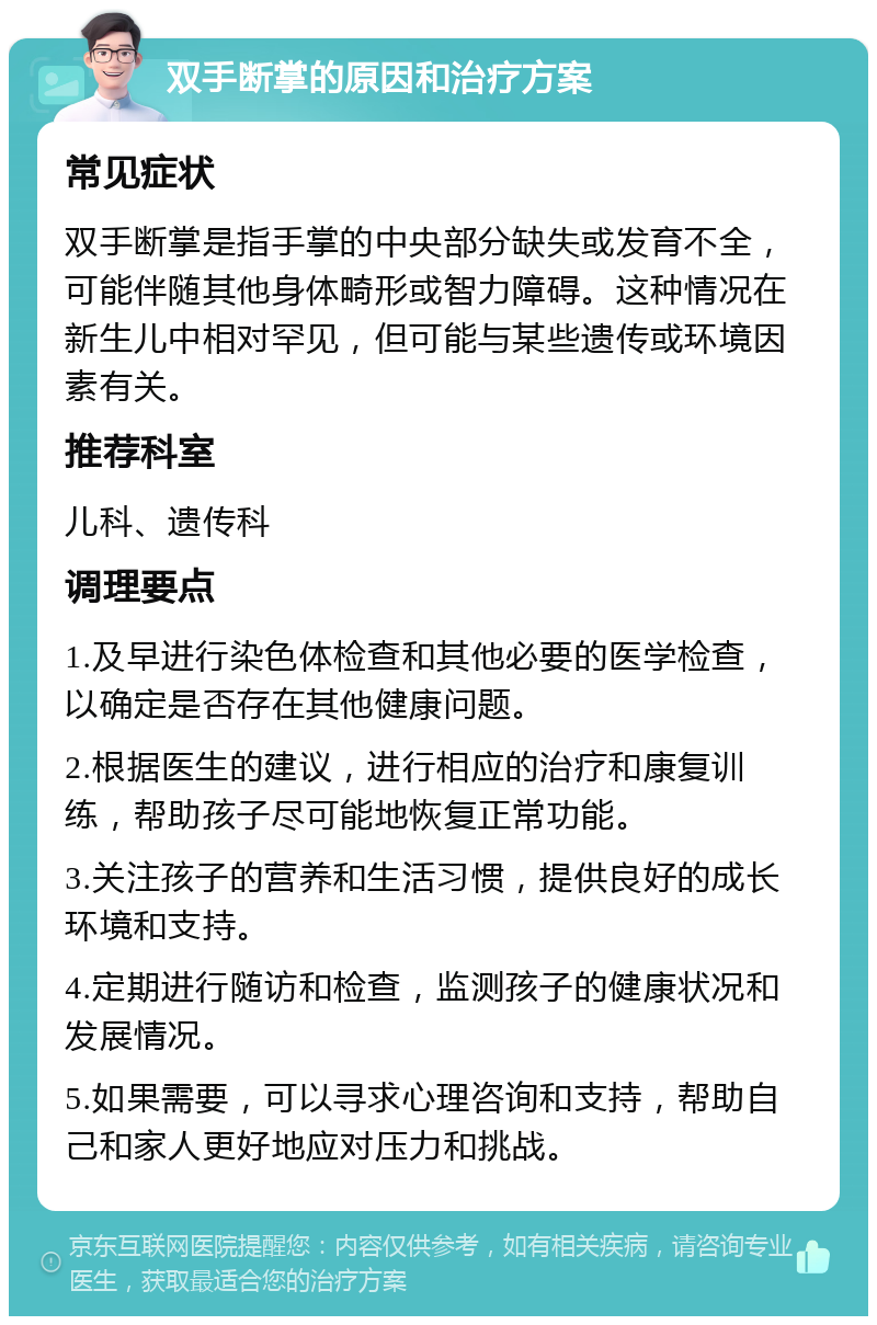 双手断掌的原因和治疗方案 常见症状 双手断掌是指手掌的中央部分缺失或发育不全，可能伴随其他身体畸形或智力障碍。这种情况在新生儿中相对罕见，但可能与某些遗传或环境因素有关。 推荐科室 儿科、遗传科 调理要点 1.及早进行染色体检查和其他必要的医学检查，以确定是否存在其他健康问题。 2.根据医生的建议，进行相应的治疗和康复训练，帮助孩子尽可能地恢复正常功能。 3.关注孩子的营养和生活习惯，提供良好的成长环境和支持。 4.定期进行随访和检查，监测孩子的健康状况和发展情况。 5.如果需要，可以寻求心理咨询和支持，帮助自己和家人更好地应对压力和挑战。