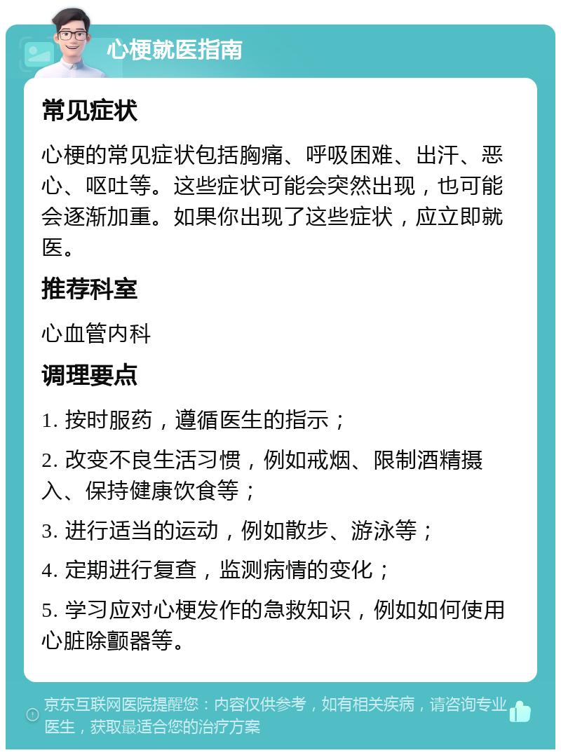 心梗就医指南 常见症状 心梗的常见症状包括胸痛、呼吸困难、出汗、恶心、呕吐等。这些症状可能会突然出现，也可能会逐渐加重。如果你出现了这些症状，应立即就医。 推荐科室 心血管内科 调理要点 1. 按时服药，遵循医生的指示； 2. 改变不良生活习惯，例如戒烟、限制酒精摄入、保持健康饮食等； 3. 进行适当的运动，例如散步、游泳等； 4. 定期进行复查，监测病情的变化； 5. 学习应对心梗发作的急救知识，例如如何使用心脏除颤器等。