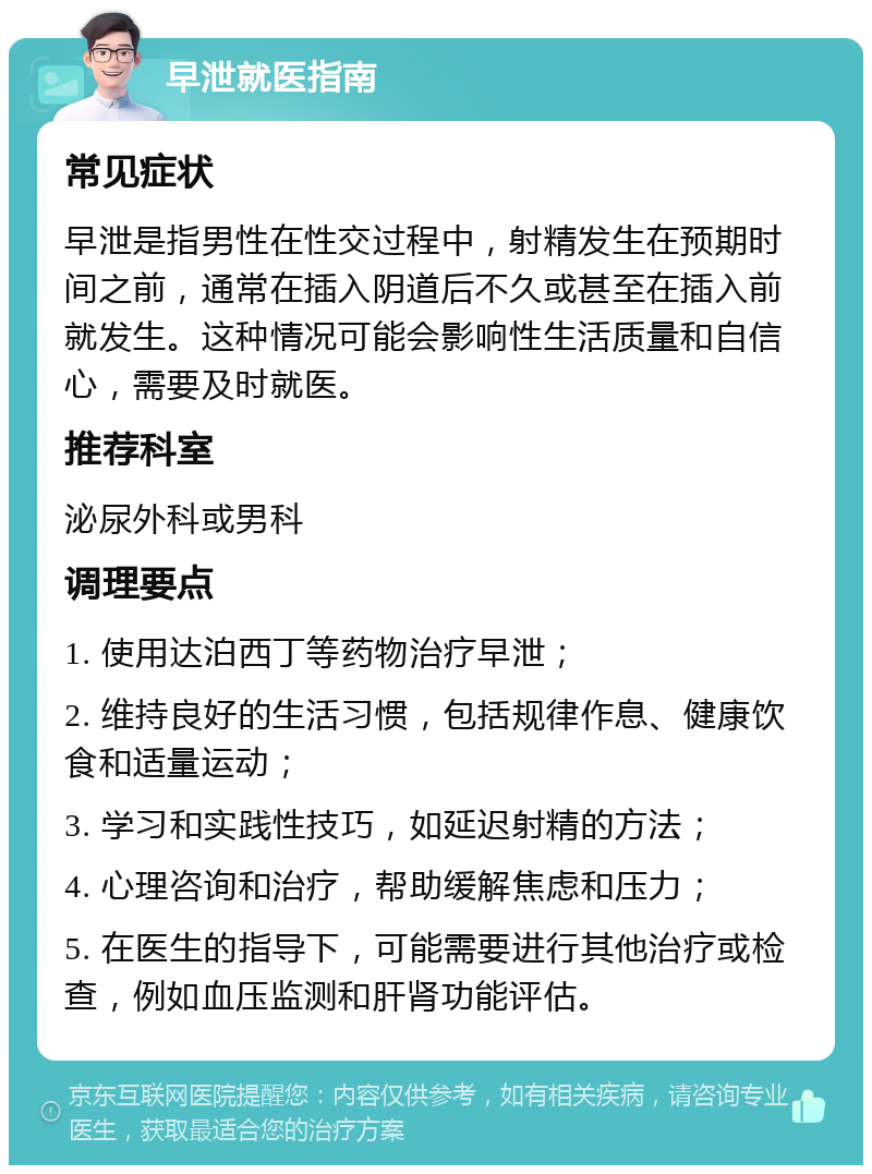 早泄就医指南 常见症状 早泄是指男性在性交过程中，射精发生在预期时间之前，通常在插入阴道后不久或甚至在插入前就发生。这种情况可能会影响性生活质量和自信心，需要及时就医。 推荐科室 泌尿外科或男科 调理要点 1. 使用达泊西丁等药物治疗早泄； 2. 维持良好的生活习惯，包括规律作息、健康饮食和适量运动； 3. 学习和实践性技巧，如延迟射精的方法； 4. 心理咨询和治疗，帮助缓解焦虑和压力； 5. 在医生的指导下，可能需要进行其他治疗或检查，例如血压监测和肝肾功能评估。