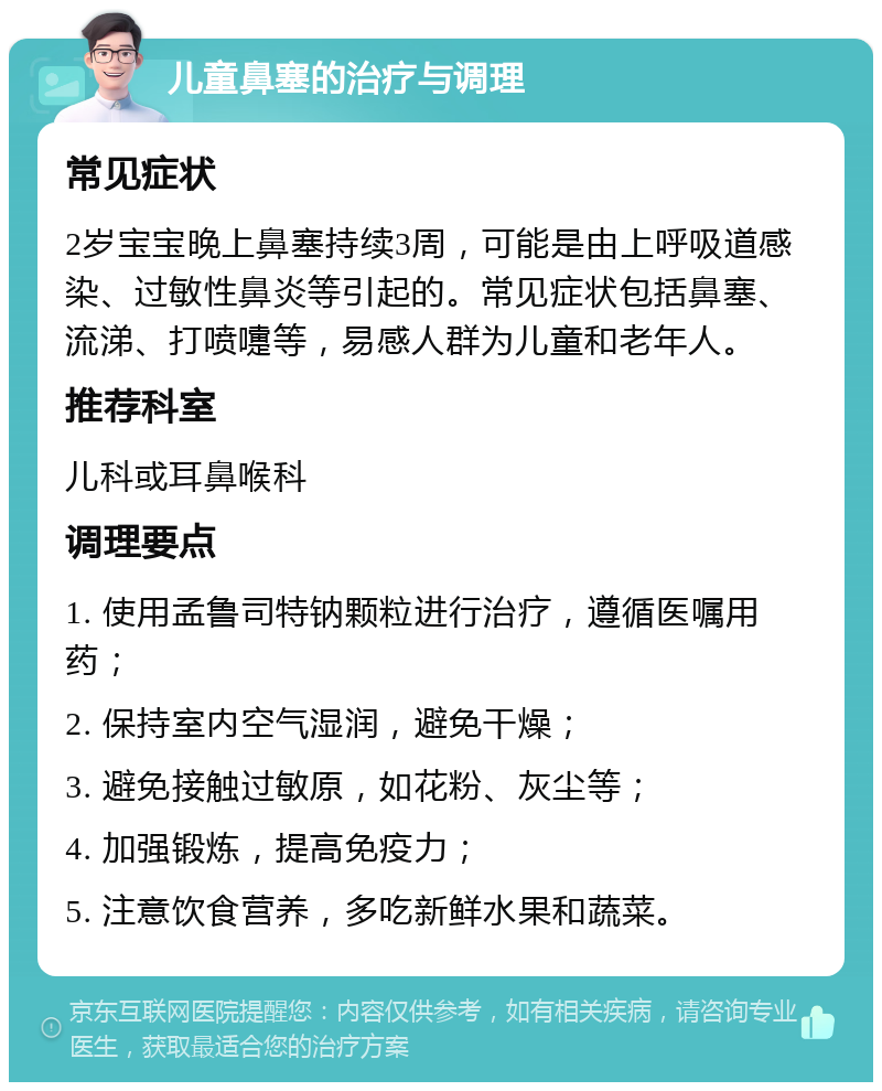 儿童鼻塞的治疗与调理 常见症状 2岁宝宝晚上鼻塞持续3周，可能是由上呼吸道感染、过敏性鼻炎等引起的。常见症状包括鼻塞、流涕、打喷嚏等，易感人群为儿童和老年人。 推荐科室 儿科或耳鼻喉科 调理要点 1. 使用孟鲁司特钠颗粒进行治疗，遵循医嘱用药； 2. 保持室内空气湿润，避免干燥； 3. 避免接触过敏原，如花粉、灰尘等； 4. 加强锻炼，提高免疫力； 5. 注意饮食营养，多吃新鲜水果和蔬菜。