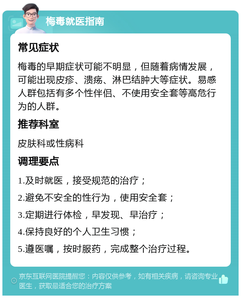 梅毒就医指南 常见症状 梅毒的早期症状可能不明显，但随着病情发展，可能出现皮疹、溃疡、淋巴结肿大等症状。易感人群包括有多个性伴侣、不使用安全套等高危行为的人群。 推荐科室 皮肤科或性病科 调理要点 1.及时就医，接受规范的治疗； 2.避免不安全的性行为，使用安全套； 3.定期进行体检，早发现、早治疗； 4.保持良好的个人卫生习惯； 5.遵医嘱，按时服药，完成整个治疗过程。