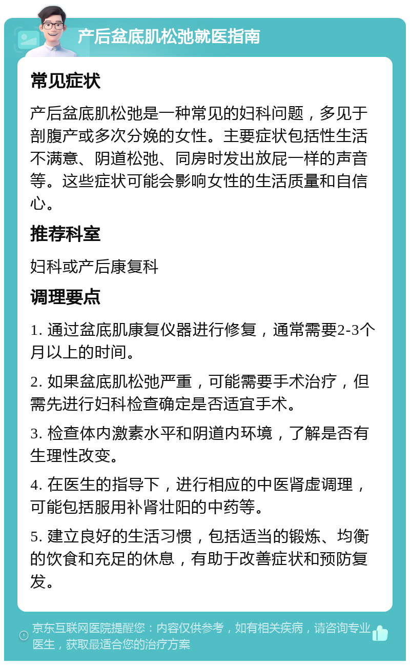 产后盆底肌松弛就医指南 常见症状 产后盆底肌松弛是一种常见的妇科问题，多见于剖腹产或多次分娩的女性。主要症状包括性生活不满意、阴道松弛、同房时发出放屁一样的声音等。这些症状可能会影响女性的生活质量和自信心。 推荐科室 妇科或产后康复科 调理要点 1. 通过盆底肌康复仪器进行修复，通常需要2-3个月以上的时间。 2. 如果盆底肌松弛严重，可能需要手术治疗，但需先进行妇科检查确定是否适宜手术。 3. 检查体内激素水平和阴道内环境，了解是否有生理性改变。 4. 在医生的指导下，进行相应的中医肾虚调理，可能包括服用补肾壮阳的中药等。 5. 建立良好的生活习惯，包括适当的锻炼、均衡的饮食和充足的休息，有助于改善症状和预防复发。