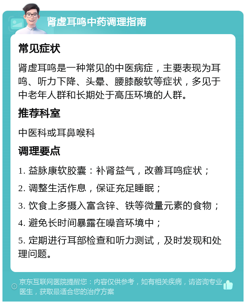 肾虚耳鸣中药调理指南 常见症状 肾虚耳鸣是一种常见的中医病症，主要表现为耳鸣、听力下降、头晕、腰膝酸软等症状，多见于中老年人群和长期处于高压环境的人群。 推荐科室 中医科或耳鼻喉科 调理要点 1. 益脉康软胶囊：补肾益气，改善耳鸣症状； 2. 调整生活作息，保证充足睡眠； 3. 饮食上多摄入富含锌、铁等微量元素的食物； 4. 避免长时间暴露在噪音环境中； 5. 定期进行耳部检查和听力测试，及时发现和处理问题。