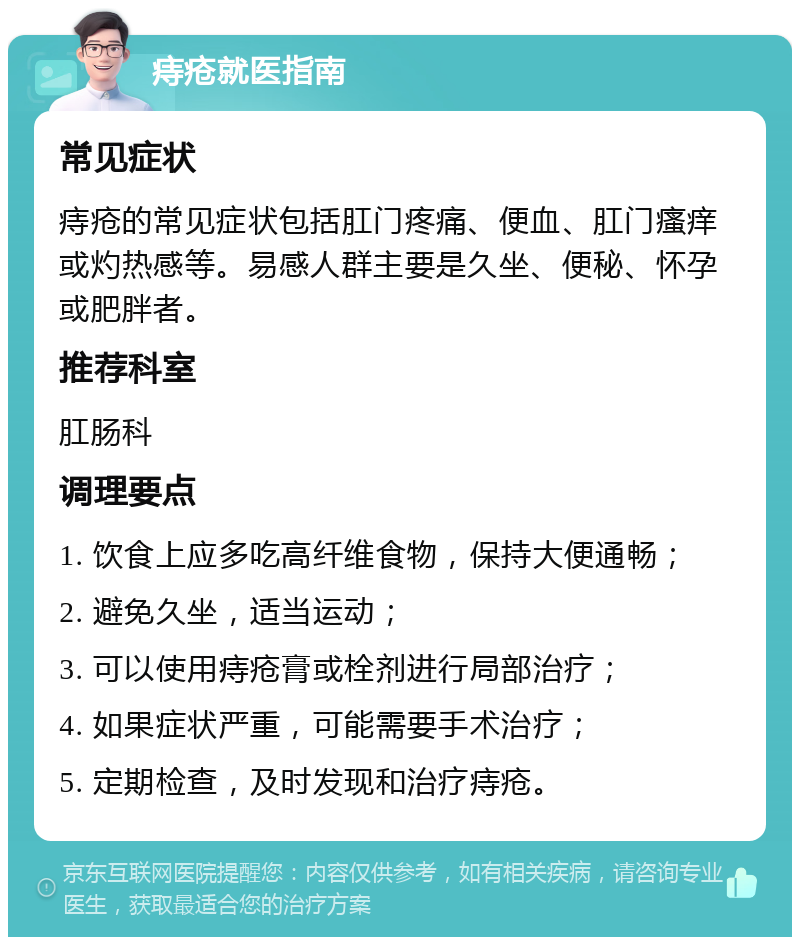 痔疮就医指南 常见症状 痔疮的常见症状包括肛门疼痛、便血、肛门瘙痒或灼热感等。易感人群主要是久坐、便秘、怀孕或肥胖者。 推荐科室 肛肠科 调理要点 1. 饮食上应多吃高纤维食物，保持大便通畅； 2. 避免久坐，适当运动； 3. 可以使用痔疮膏或栓剂进行局部治疗； 4. 如果症状严重，可能需要手术治疗； 5. 定期检查，及时发现和治疗痔疮。