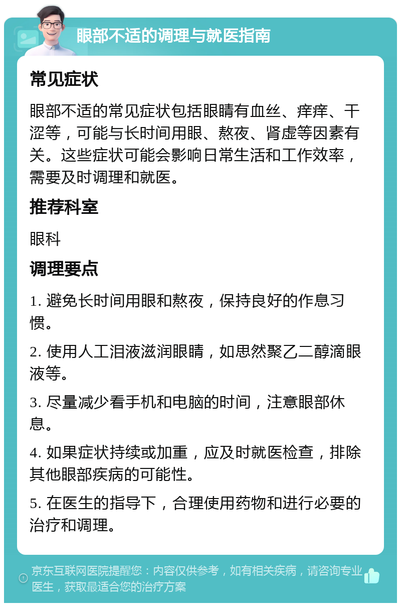 眼部不适的调理与就医指南 常见症状 眼部不适的常见症状包括眼睛有血丝、痒痒、干涩等，可能与长时间用眼、熬夜、肾虚等因素有关。这些症状可能会影响日常生活和工作效率，需要及时调理和就医。 推荐科室 眼科 调理要点 1. 避免长时间用眼和熬夜，保持良好的作息习惯。 2. 使用人工泪液滋润眼睛，如思然聚乙二醇滴眼液等。 3. 尽量减少看手机和电脑的时间，注意眼部休息。 4. 如果症状持续或加重，应及时就医检查，排除其他眼部疾病的可能性。 5. 在医生的指导下，合理使用药物和进行必要的治疗和调理。