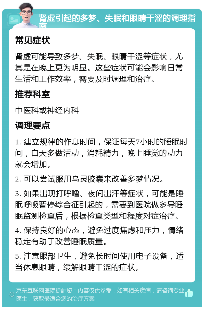 肾虚引起的多梦、失眠和眼睛干涩的调理指南 常见症状 肾虚可能导致多梦、失眠、眼睛干涩等症状，尤其是在晚上更为明显。这些症状可能会影响日常生活和工作效率，需要及时调理和治疗。 推荐科室 中医科或神经内科 调理要点 1. 建立规律的作息时间，保证每天7小时的睡眠时间，白天多做活动，消耗精力，晚上睡觉的动力就会增加。 2. 可以尝试服用乌灵胶囊来改善多梦情况。 3. 如果出现打呼噜、夜间出汗等症状，可能是睡眠呼吸暂停综合征引起的，需要到医院做多导睡眠监测检查后，根据检查类型和程度对症治疗。 4. 保持良好的心态，避免过度焦虑和压力，情绪稳定有助于改善睡眠质量。 5. 注意眼部卫生，避免长时间使用电子设备，适当休息眼睛，缓解眼睛干涩的症状。