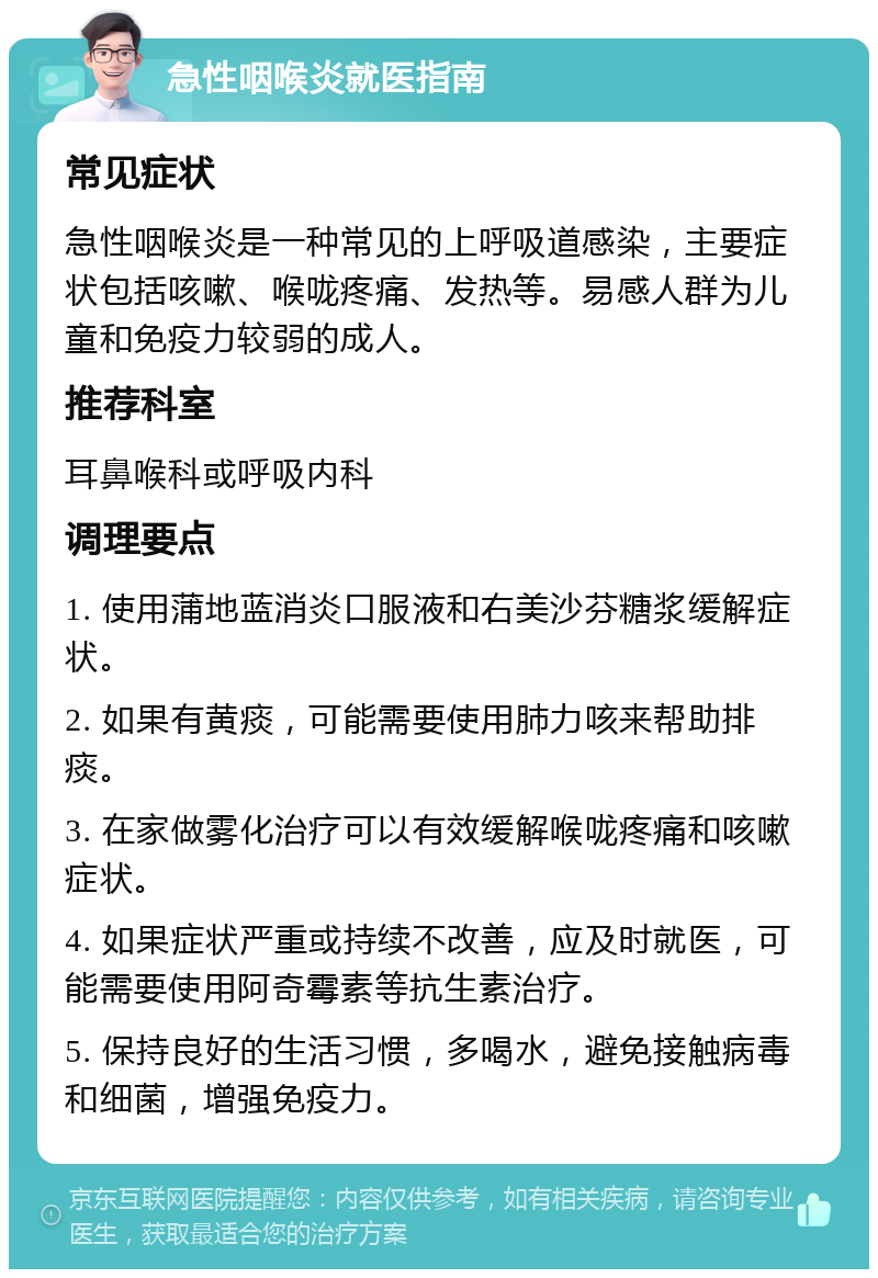 急性咽喉炎就医指南 常见症状 急性咽喉炎是一种常见的上呼吸道感染，主要症状包括咳嗽、喉咙疼痛、发热等。易感人群为儿童和免疫力较弱的成人。 推荐科室 耳鼻喉科或呼吸内科 调理要点 1. 使用蒲地蓝消炎口服液和右美沙芬糖浆缓解症状。 2. 如果有黄痰，可能需要使用肺力咳来帮助排痰。 3. 在家做雾化治疗可以有效缓解喉咙疼痛和咳嗽症状。 4. 如果症状严重或持续不改善，应及时就医，可能需要使用阿奇霉素等抗生素治疗。 5. 保持良好的生活习惯，多喝水，避免接触病毒和细菌，增强免疫力。