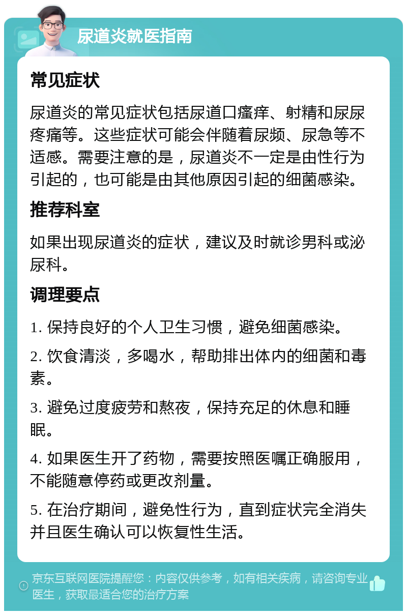 尿道炎就医指南 常见症状 尿道炎的常见症状包括尿道口瘙痒、射精和尿尿疼痛等。这些症状可能会伴随着尿频、尿急等不适感。需要注意的是，尿道炎不一定是由性行为引起的，也可能是由其他原因引起的细菌感染。 推荐科室 如果出现尿道炎的症状，建议及时就诊男科或泌尿科。 调理要点 1. 保持良好的个人卫生习惯，避免细菌感染。 2. 饮食清淡，多喝水，帮助排出体内的细菌和毒素。 3. 避免过度疲劳和熬夜，保持充足的休息和睡眠。 4. 如果医生开了药物，需要按照医嘱正确服用，不能随意停药或更改剂量。 5. 在治疗期间，避免性行为，直到症状完全消失并且医生确认可以恢复性生活。