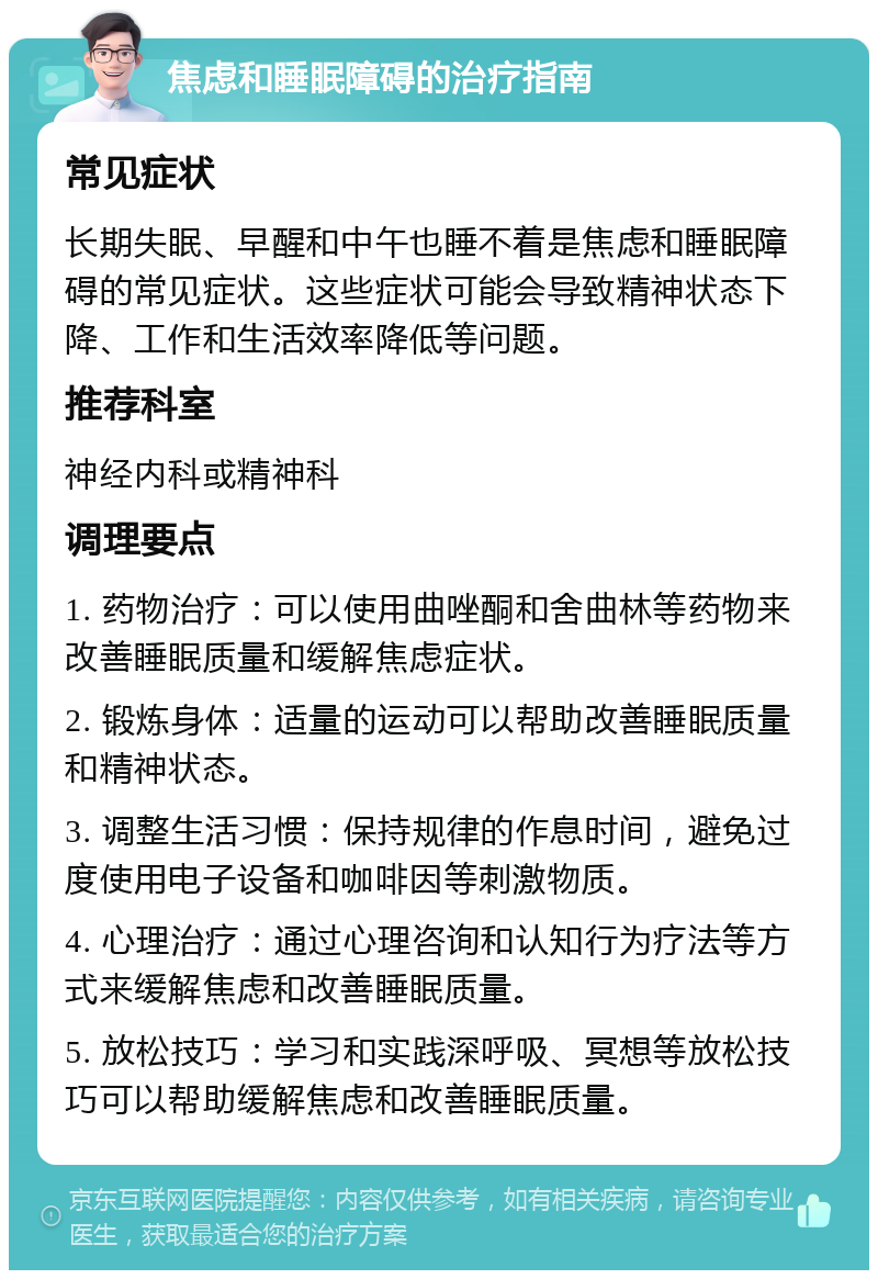 焦虑和睡眠障碍的治疗指南 常见症状 长期失眠、早醒和中午也睡不着是焦虑和睡眠障碍的常见症状。这些症状可能会导致精神状态下降、工作和生活效率降低等问题。 推荐科室 神经内科或精神科 调理要点 1. 药物治疗：可以使用曲唑酮和舍曲林等药物来改善睡眠质量和缓解焦虑症状。 2. 锻炼身体：适量的运动可以帮助改善睡眠质量和精神状态。 3. 调整生活习惯：保持规律的作息时间，避免过度使用电子设备和咖啡因等刺激物质。 4. 心理治疗：通过心理咨询和认知行为疗法等方式来缓解焦虑和改善睡眠质量。 5. 放松技巧：学习和实践深呼吸、冥想等放松技巧可以帮助缓解焦虑和改善睡眠质量。