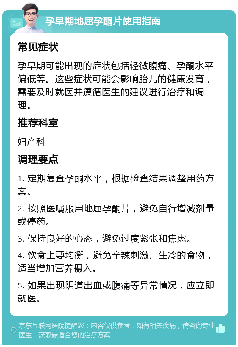 孕早期地屈孕酮片使用指南 常见症状 孕早期可能出现的症状包括轻微腹痛、孕酮水平偏低等。这些症状可能会影响胎儿的健康发育，需要及时就医并遵循医生的建议进行治疗和调理。 推荐科室 妇产科 调理要点 1. 定期复查孕酮水平，根据检查结果调整用药方案。 2. 按照医嘱服用地屈孕酮片，避免自行增减剂量或停药。 3. 保持良好的心态，避免过度紧张和焦虑。 4. 饮食上要均衡，避免辛辣刺激、生冷的食物，适当增加营养摄入。 5. 如果出现阴道出血或腹痛等异常情况，应立即就医。