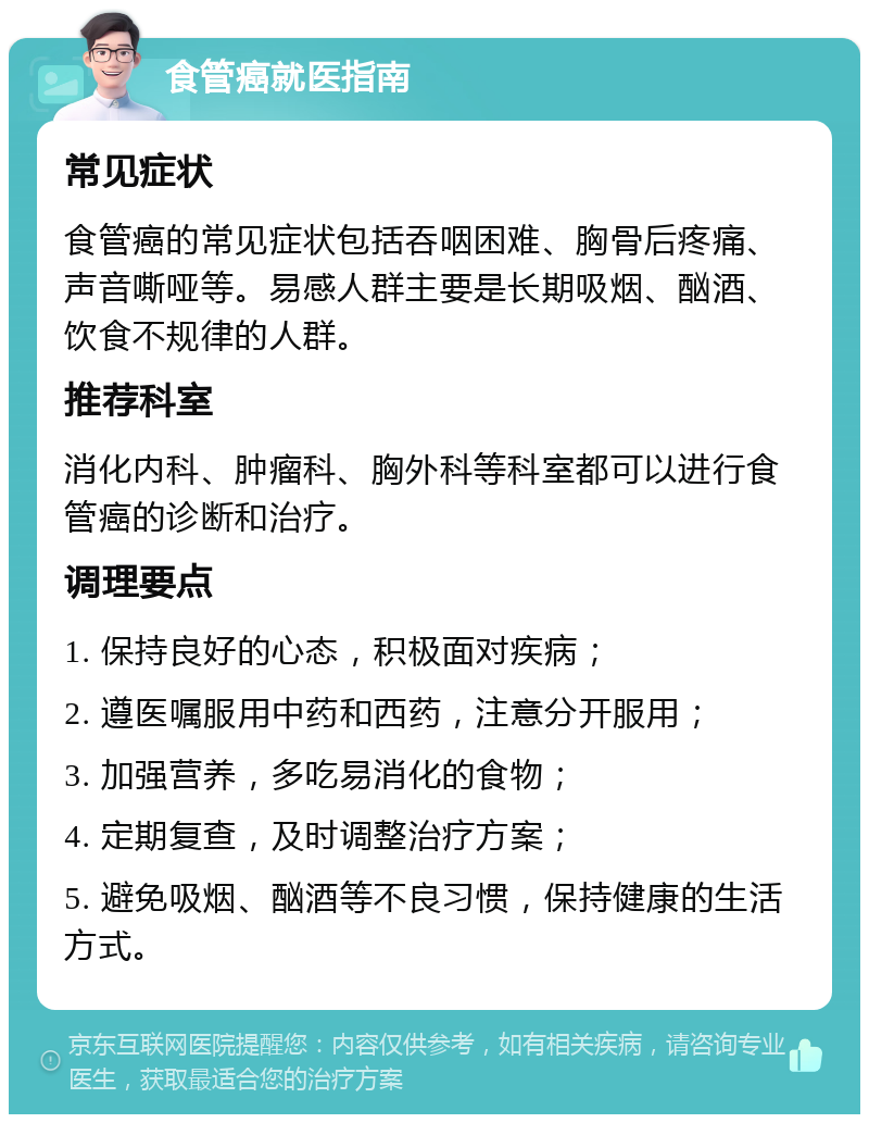 食管癌就医指南 常见症状 食管癌的常见症状包括吞咽困难、胸骨后疼痛、声音嘶哑等。易感人群主要是长期吸烟、酗酒、饮食不规律的人群。 推荐科室 消化内科、肿瘤科、胸外科等科室都可以进行食管癌的诊断和治疗。 调理要点 1. 保持良好的心态，积极面对疾病； 2. 遵医嘱服用中药和西药，注意分开服用； 3. 加强营养，多吃易消化的食物； 4. 定期复查，及时调整治疗方案； 5. 避免吸烟、酗酒等不良习惯，保持健康的生活方式。