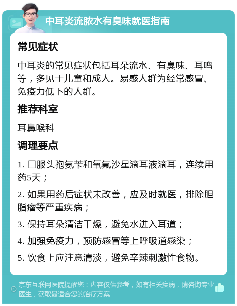 中耳炎流脓水有臭味就医指南 常见症状 中耳炎的常见症状包括耳朵流水、有臭味、耳鸣等，多见于儿童和成人。易感人群为经常感冒、免疫力低下的人群。 推荐科室 耳鼻喉科 调理要点 1. 口服头孢氨苄和氧氟沙星滴耳液滴耳，连续用药5天； 2. 如果用药后症状未改善，应及时就医，排除胆脂瘤等严重疾病； 3. 保持耳朵清洁干燥，避免水进入耳道； 4. 加强免疫力，预防感冒等上呼吸道感染； 5. 饮食上应注意清淡，避免辛辣刺激性食物。