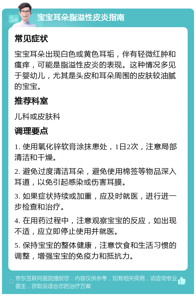 宝宝耳朵脂溢性皮炎指南 常见症状 宝宝耳朵出现白色或黄色耳垢，伴有轻微红肿和瘙痒，可能是脂溢性皮炎的表现。这种情况多见于婴幼儿，尤其是头皮和耳朵周围的皮肤较油腻的宝宝。 推荐科室 儿科或皮肤科 调理要点 1. 使用氧化锌软膏涂抹患处，1日2次，注意局部清洁和干燥。 2. 避免过度清洁耳朵，避免使用棉签等物品深入耳道，以免引起感染或伤害耳膜。 3. 如果症状持续或加重，应及时就医，进行进一步检查和治疗。 4. 在用药过程中，注意观察宝宝的反应，如出现不适，应立即停止使用并就医。 5. 保持宝宝的整体健康，注意饮食和生活习惯的调整，增强宝宝的免疫力和抵抗力。