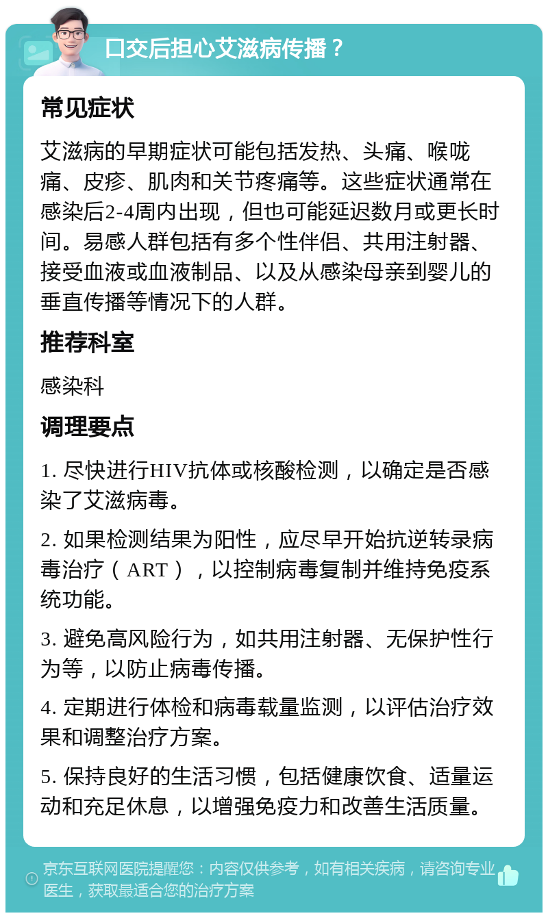 口交后担心艾滋病传播？ 常见症状 艾滋病的早期症状可能包括发热、头痛、喉咙痛、皮疹、肌肉和关节疼痛等。这些症状通常在感染后2-4周内出现，但也可能延迟数月或更长时间。易感人群包括有多个性伴侣、共用注射器、接受血液或血液制品、以及从感染母亲到婴儿的垂直传播等情况下的人群。 推荐科室 感染科 调理要点 1. 尽快进行HIV抗体或核酸检测，以确定是否感染了艾滋病毒。 2. 如果检测结果为阳性，应尽早开始抗逆转录病毒治疗（ART），以控制病毒复制并维持免疫系统功能。 3. 避免高风险行为，如共用注射器、无保护性行为等，以防止病毒传播。 4. 定期进行体检和病毒载量监测，以评估治疗效果和调整治疗方案。 5. 保持良好的生活习惯，包括健康饮食、适量运动和充足休息，以增强免疫力和改善生活质量。