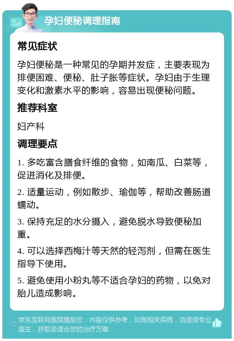 孕妇便秘调理指南 常见症状 孕妇便秘是一种常见的孕期并发症，主要表现为排便困难、便秘、肚子胀等症状。孕妇由于生理变化和激素水平的影响，容易出现便秘问题。 推荐科室 妇产科 调理要点 1. 多吃富含膳食纤维的食物，如南瓜、白菜等，促进消化及排便。 2. 适量运动，例如散步、瑜伽等，帮助改善肠道蠕动。 3. 保持充足的水分摄入，避免脱水导致便秘加重。 4. 可以选择西梅汁等天然的轻泻剂，但需在医生指导下使用。 5. 避免使用小粉丸等不适合孕妇的药物，以免对胎儿造成影响。