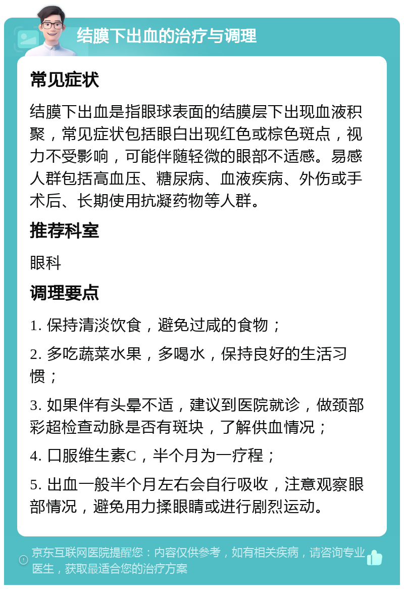 结膜下出血的治疗与调理 常见症状 结膜下出血是指眼球表面的结膜层下出现血液积聚，常见症状包括眼白出现红色或棕色斑点，视力不受影响，可能伴随轻微的眼部不适感。易感人群包括高血压、糖尿病、血液疾病、外伤或手术后、长期使用抗凝药物等人群。 推荐科室 眼科 调理要点 1. 保持清淡饮食，避免过咸的食物； 2. 多吃蔬菜水果，多喝水，保持良好的生活习惯； 3. 如果伴有头晕不适，建议到医院就诊，做颈部彩超检查动脉是否有斑块，了解供血情况； 4. 口服维生素C，半个月为一疗程； 5. 出血一般半个月左右会自行吸收，注意观察眼部情况，避免用力揉眼睛或进行剧烈运动。