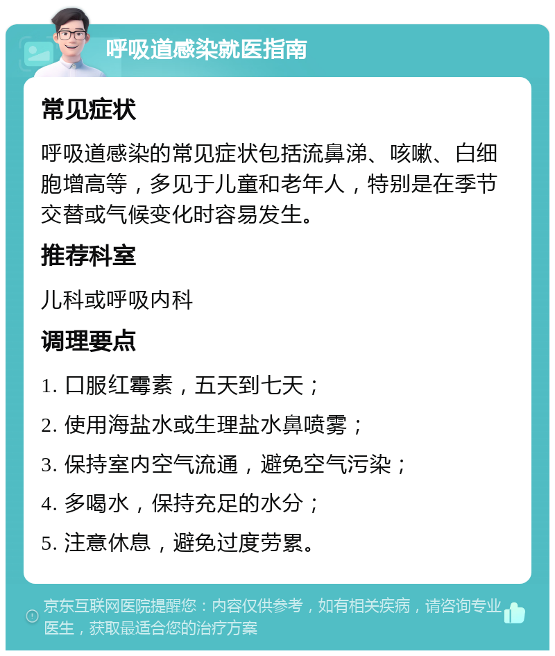 呼吸道感染就医指南 常见症状 呼吸道感染的常见症状包括流鼻涕、咳嗽、白细胞增高等，多见于儿童和老年人，特别是在季节交替或气候变化时容易发生。 推荐科室 儿科或呼吸内科 调理要点 1. 口服红霉素，五天到七天； 2. 使用海盐水或生理盐水鼻喷雾； 3. 保持室内空气流通，避免空气污染； 4. 多喝水，保持充足的水分； 5. 注意休息，避免过度劳累。