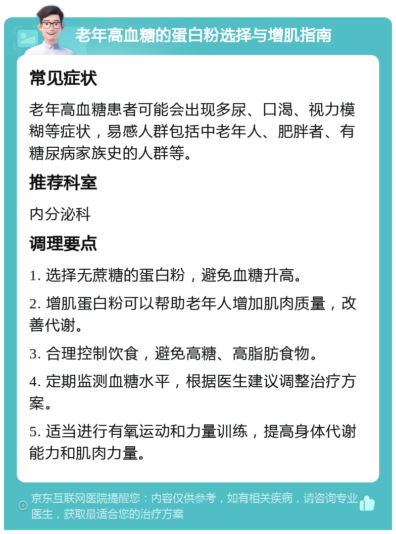 老年高血糖的蛋白粉选择与增肌指南 常见症状 老年高血糖患者可能会出现多尿、口渴、视力模糊等症状，易感人群包括中老年人、肥胖者、有糖尿病家族史的人群等。 推荐科室 内分泌科 调理要点 1. 选择无蔗糖的蛋白粉，避免血糖升高。 2. 增肌蛋白粉可以帮助老年人增加肌肉质量，改善代谢。 3. 合理控制饮食，避免高糖、高脂肪食物。 4. 定期监测血糖水平，根据医生建议调整治疗方案。 5. 适当进行有氧运动和力量训练，提高身体代谢能力和肌肉力量。