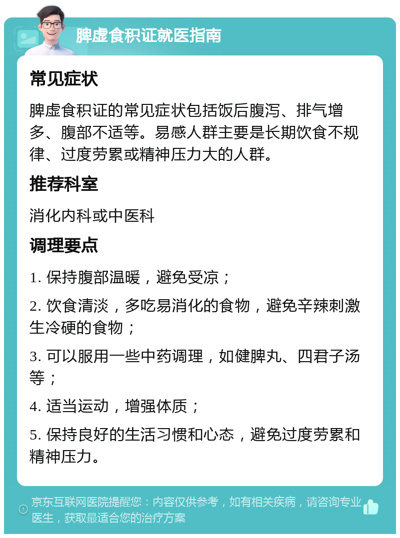 脾虚食积证就医指南 常见症状 脾虚食积证的常见症状包括饭后腹泻、排气增多、腹部不适等。易感人群主要是长期饮食不规律、过度劳累或精神压力大的人群。 推荐科室 消化内科或中医科 调理要点 1. 保持腹部温暖，避免受凉； 2. 饮食清淡，多吃易消化的食物，避免辛辣刺激生冷硬的食物； 3. 可以服用一些中药调理，如健脾丸、四君子汤等； 4. 适当运动，增强体质； 5. 保持良好的生活习惯和心态，避免过度劳累和精神压力。