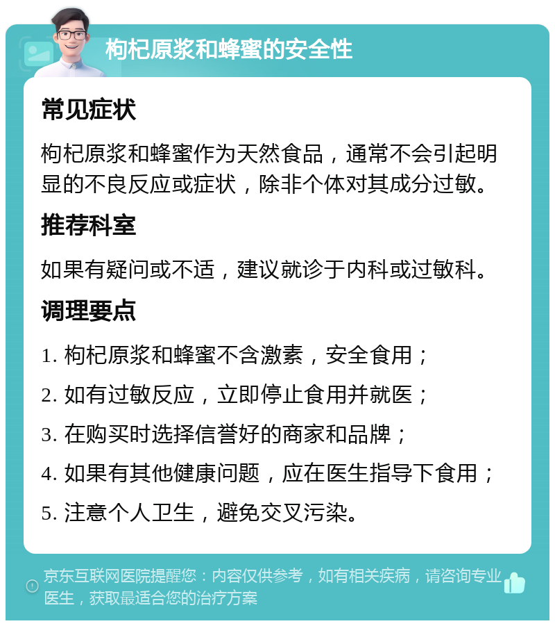 枸杞原浆和蜂蜜的安全性 常见症状 枸杞原浆和蜂蜜作为天然食品，通常不会引起明显的不良反应或症状，除非个体对其成分过敏。 推荐科室 如果有疑问或不适，建议就诊于内科或过敏科。 调理要点 1. 枸杞原浆和蜂蜜不含激素，安全食用； 2. 如有过敏反应，立即停止食用并就医； 3. 在购买时选择信誉好的商家和品牌； 4. 如果有其他健康问题，应在医生指导下食用； 5. 注意个人卫生，避免交叉污染。