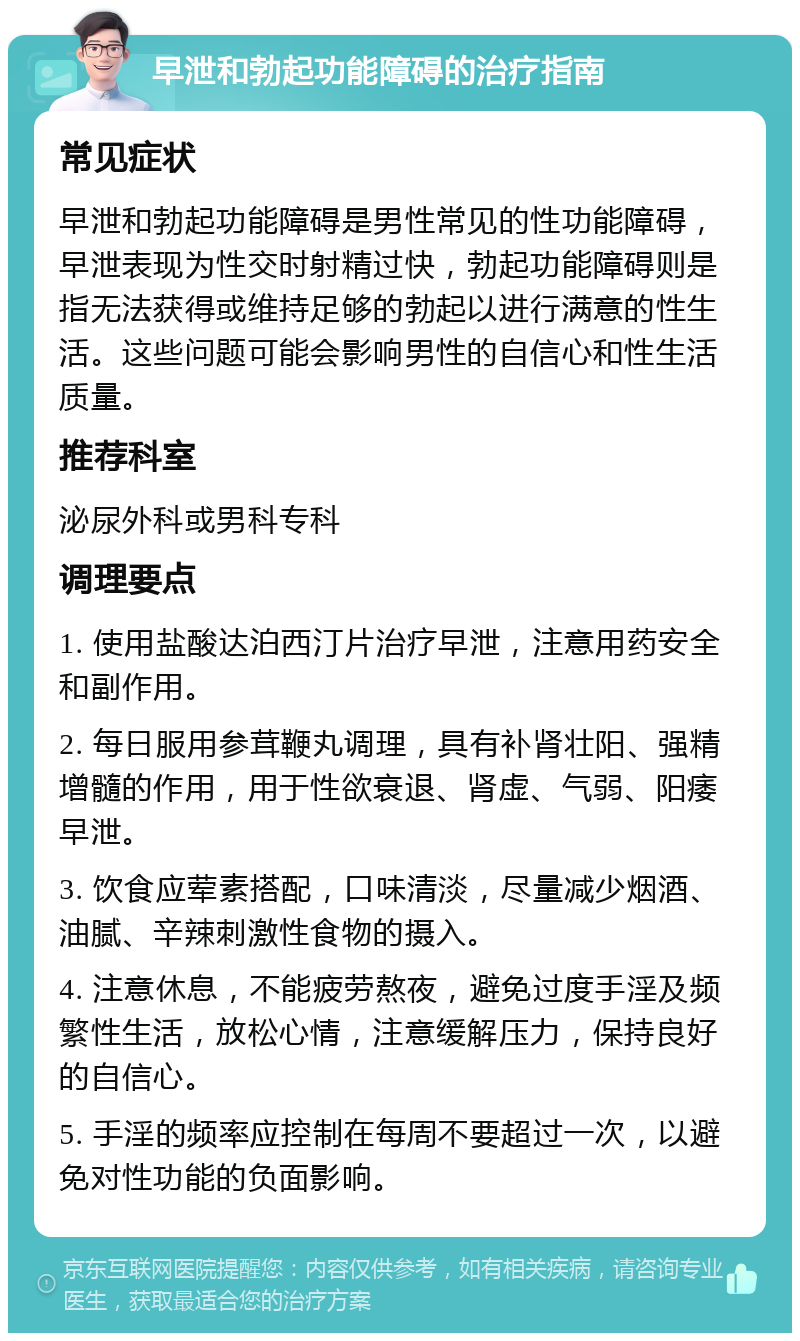 早泄和勃起功能障碍的治疗指南 常见症状 早泄和勃起功能障碍是男性常见的性功能障碍，早泄表现为性交时射精过快，勃起功能障碍则是指无法获得或维持足够的勃起以进行满意的性生活。这些问题可能会影响男性的自信心和性生活质量。 推荐科室 泌尿外科或男科专科 调理要点 1. 使用盐酸达泊西汀片治疗早泄，注意用药安全和副作用。 2. 每日服用参茸鞭丸调理，具有补肾壮阳、强精增髓的作用，用于性欲衰退、肾虚、气弱、阳痿早泄。 3. 饮食应荤素搭配，口味清淡，尽量减少烟酒、油腻、辛辣刺激性食物的摄入。 4. 注意休息，不能疲劳熬夜，避免过度手淫及频繁性生活，放松心情，注意缓解压力，保持良好的自信心。 5. 手淫的频率应控制在每周不要超过一次，以避免对性功能的负面影响。