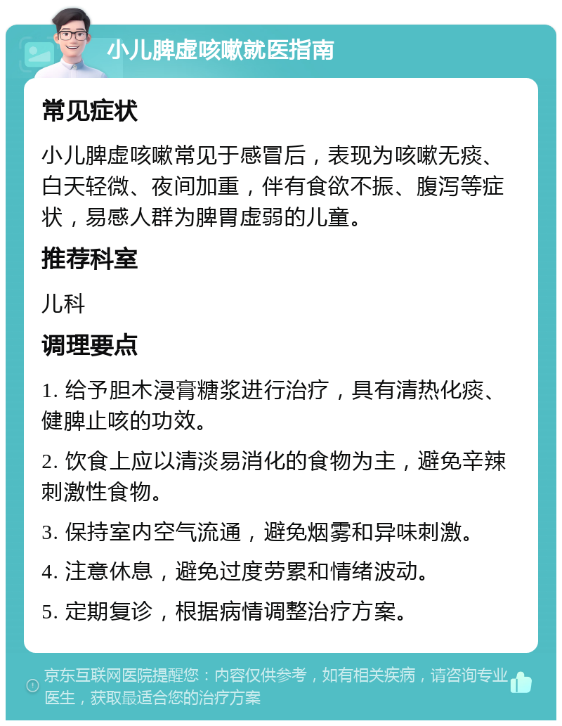 小儿脾虚咳嗽就医指南 常见症状 小儿脾虚咳嗽常见于感冒后，表现为咳嗽无痰、白天轻微、夜间加重，伴有食欲不振、腹泻等症状，易感人群为脾胃虚弱的儿童。 推荐科室 儿科 调理要点 1. 给予胆木浸膏糖浆进行治疗，具有清热化痰、健脾止咳的功效。 2. 饮食上应以清淡易消化的食物为主，避免辛辣刺激性食物。 3. 保持室内空气流通，避免烟雾和异味刺激。 4. 注意休息，避免过度劳累和情绪波动。 5. 定期复诊，根据病情调整治疗方案。