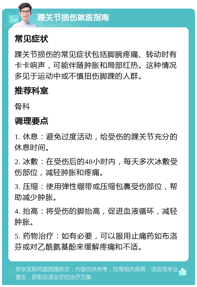 踝关节损伤就医指南 常见症状 踝关节损伤的常见症状包括脚腕疼痛、转动时有卡卡响声，可能伴随肿胀和局部红热。这种情况多见于运动中或不慎扭伤脚踝的人群。 推荐科室 骨科 调理要点 1. 休息：避免过度活动，给受伤的踝关节充分的休息时间。 2. 冰敷：在受伤后的48小时内，每天多次冰敷受伤部位，减轻肿胀和疼痛。 3. 压缩：使用弹性绷带或压缩包裹受伤部位，帮助减少肿胀。 4. 抬高：将受伤的脚抬高，促进血液循环，减轻肿胀。 5. 药物治疗：如有必要，可以服用止痛药如布洛芬或对乙酰氨基酚来缓解疼痛和不适。