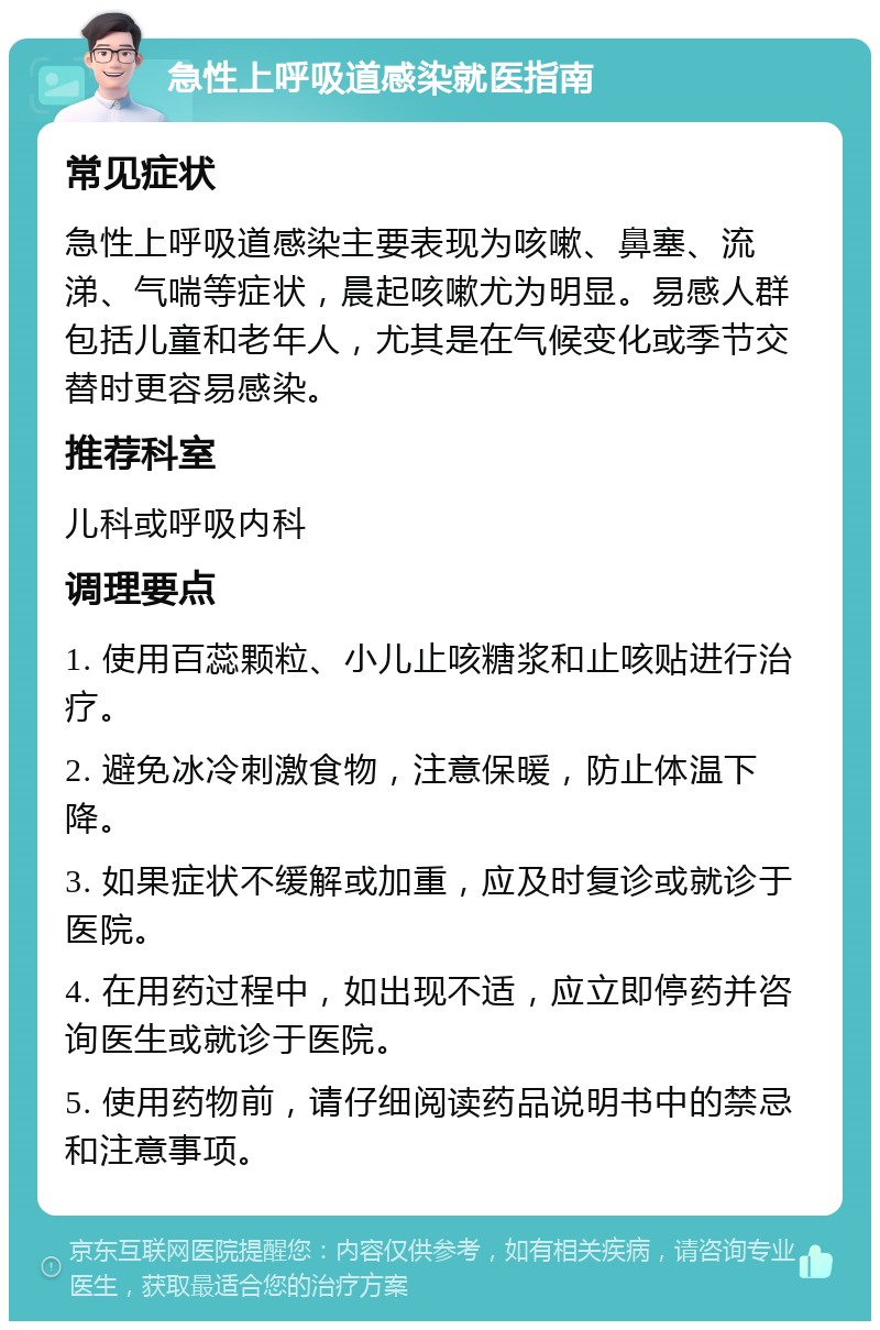 急性上呼吸道感染就医指南 常见症状 急性上呼吸道感染主要表现为咳嗽、鼻塞、流涕、气喘等症状，晨起咳嗽尤为明显。易感人群包括儿童和老年人，尤其是在气候变化或季节交替时更容易感染。 推荐科室 儿科或呼吸内科 调理要点 1. 使用百蕊颗粒、小儿止咳糖浆和止咳贴进行治疗。 2. 避免冰冷刺激食物，注意保暖，防止体温下降。 3. 如果症状不缓解或加重，应及时复诊或就诊于医院。 4. 在用药过程中，如出现不适，应立即停药并咨询医生或就诊于医院。 5. 使用药物前，请仔细阅读药品说明书中的禁忌和注意事项。