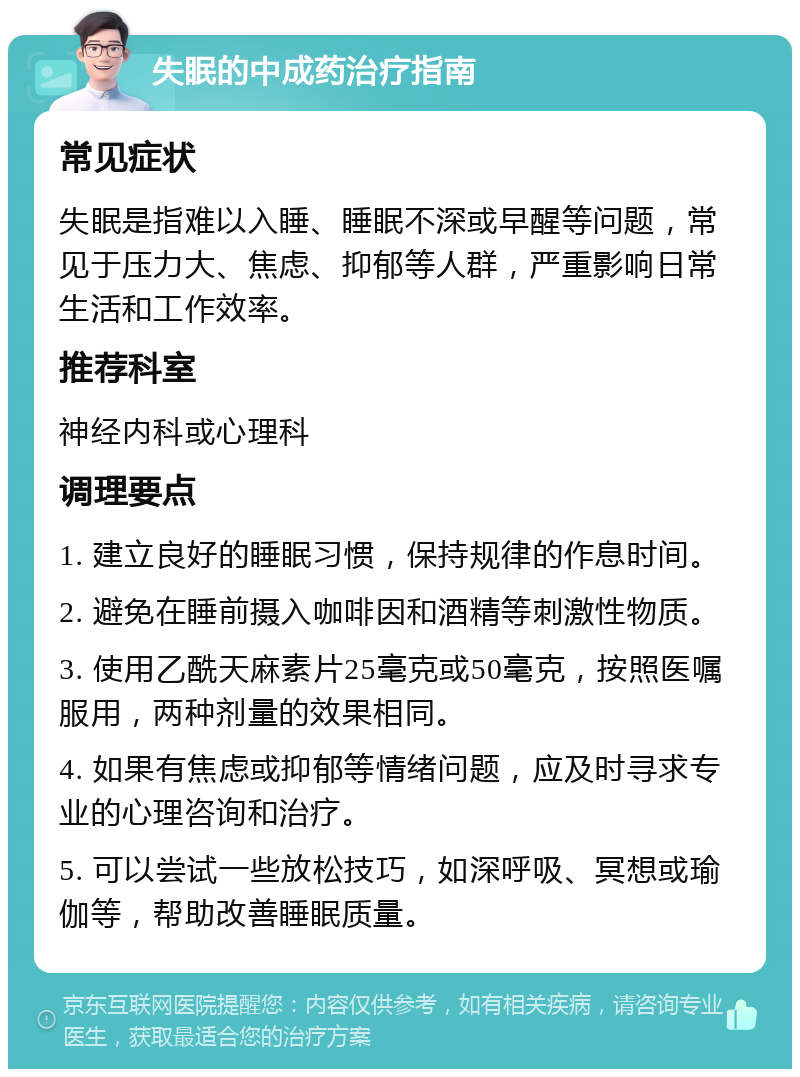 失眠的中成药治疗指南 常见症状 失眠是指难以入睡、睡眠不深或早醒等问题，常见于压力大、焦虑、抑郁等人群，严重影响日常生活和工作效率。 推荐科室 神经内科或心理科 调理要点 1. 建立良好的睡眠习惯，保持规律的作息时间。 2. 避免在睡前摄入咖啡因和酒精等刺激性物质。 3. 使用乙酰天麻素片25毫克或50毫克，按照医嘱服用，两种剂量的效果相同。 4. 如果有焦虑或抑郁等情绪问题，应及时寻求专业的心理咨询和治疗。 5. 可以尝试一些放松技巧，如深呼吸、冥想或瑜伽等，帮助改善睡眠质量。