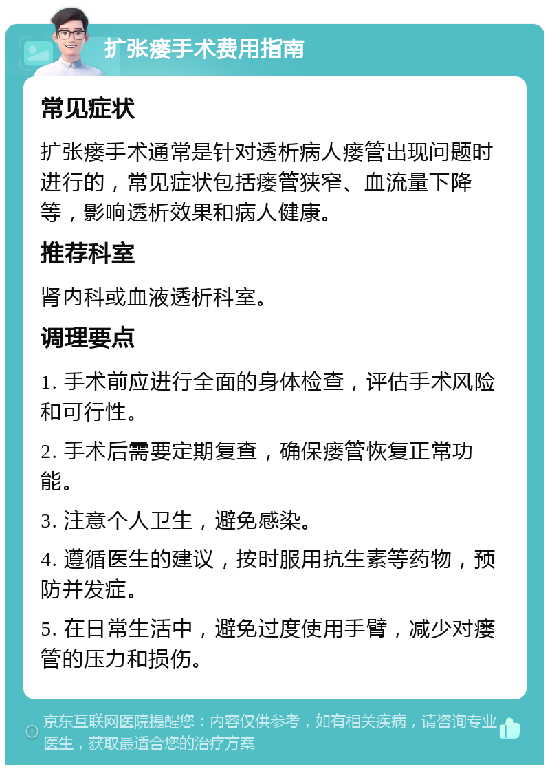 扩张瘘手术费用指南 常见症状 扩张瘘手术通常是针对透析病人瘘管出现问题时进行的，常见症状包括瘘管狭窄、血流量下降等，影响透析效果和病人健康。 推荐科室 肾内科或血液透析科室。 调理要点 1. 手术前应进行全面的身体检查，评估手术风险和可行性。 2. 手术后需要定期复查，确保瘘管恢复正常功能。 3. 注意个人卫生，避免感染。 4. 遵循医生的建议，按时服用抗生素等药物，预防并发症。 5. 在日常生活中，避免过度使用手臂，减少对瘘管的压力和损伤。