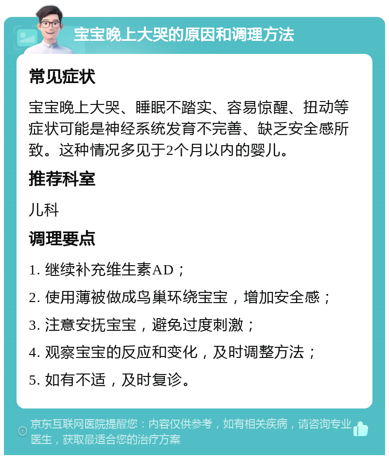 宝宝晚上大哭的原因和调理方法 常见症状 宝宝晚上大哭、睡眠不踏实、容易惊醒、扭动等症状可能是神经系统发育不完善、缺乏安全感所致。这种情况多见于2个月以内的婴儿。 推荐科室 儿科 调理要点 1. 继续补充维生素AD； 2. 使用薄被做成鸟巢环绕宝宝，增加安全感； 3. 注意安抚宝宝，避免过度刺激； 4. 观察宝宝的反应和变化，及时调整方法； 5. 如有不适，及时复诊。