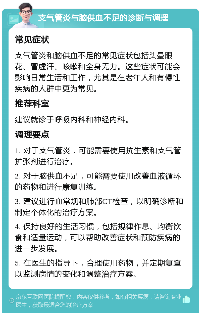 支气管炎与脑供血不足的诊断与调理 常见症状 支气管炎和脑供血不足的常见症状包括头晕眼花、冒虚汗、咳嗽和全身无力。这些症状可能会影响日常生活和工作，尤其是在老年人和有慢性疾病的人群中更为常见。 推荐科室 建议就诊于呼吸内科和神经内科。 调理要点 1. 对于支气管炎，可能需要使用抗生素和支气管扩张剂进行治疗。 2. 对于脑供血不足，可能需要使用改善血液循环的药物和进行康复训练。 3. 建议进行血常规和肺部CT检查，以明确诊断和制定个体化的治疗方案。 4. 保持良好的生活习惯，包括规律作息、均衡饮食和适量运动，可以帮助改善症状和预防疾病的进一步发展。 5. 在医生的指导下，合理使用药物，并定期复查以监测病情的变化和调整治疗方案。