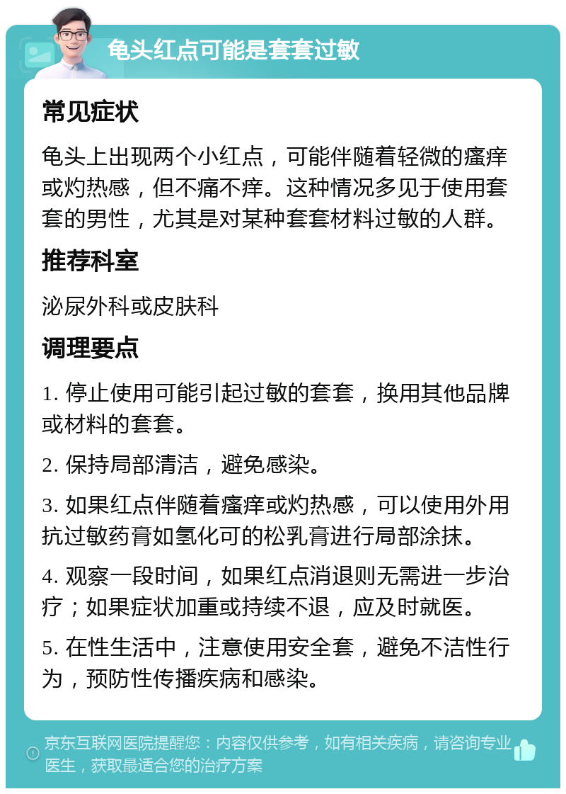 龟头红点可能是套套过敏 常见症状 龟头上出现两个小红点，可能伴随着轻微的瘙痒或灼热感，但不痛不痒。这种情况多见于使用套套的男性，尤其是对某种套套材料过敏的人群。 推荐科室 泌尿外科或皮肤科 调理要点 1. 停止使用可能引起过敏的套套，换用其他品牌或材料的套套。 2. 保持局部清洁，避免感染。 3. 如果红点伴随着瘙痒或灼热感，可以使用外用抗过敏药膏如氢化可的松乳膏进行局部涂抹。 4. 观察一段时间，如果红点消退则无需进一步治疗；如果症状加重或持续不退，应及时就医。 5. 在性生活中，注意使用安全套，避免不洁性行为，预防性传播疾病和感染。