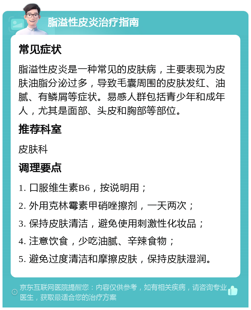 脂溢性皮炎治疗指南 常见症状 脂溢性皮炎是一种常见的皮肤病，主要表现为皮肤油脂分泌过多，导致毛囊周围的皮肤发红、油腻、有鳞屑等症状。易感人群包括青少年和成年人，尤其是面部、头皮和胸部等部位。 推荐科室 皮肤科 调理要点 1. 口服维生素B6，按说明用； 2. 外用克林霉素甲硝唑擦剂，一天两次； 3. 保持皮肤清洁，避免使用刺激性化妆品； 4. 注意饮食，少吃油腻、辛辣食物； 5. 避免过度清洁和摩擦皮肤，保持皮肤湿润。