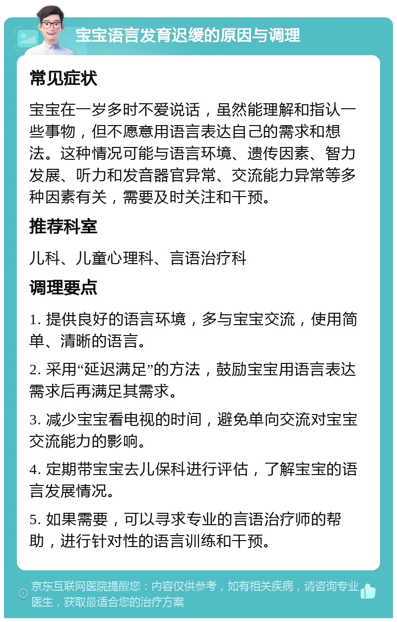 宝宝语言发育迟缓的原因与调理 常见症状 宝宝在一岁多时不爱说话，虽然能理解和指认一些事物，但不愿意用语言表达自己的需求和想法。这种情况可能与语言环境、遗传因素、智力发展、听力和发音器官异常、交流能力异常等多种因素有关，需要及时关注和干预。 推荐科室 儿科、儿童心理科、言语治疗科 调理要点 1. 提供良好的语言环境，多与宝宝交流，使用简单、清晰的语言。 2. 采用“延迟满足”的方法，鼓励宝宝用语言表达需求后再满足其需求。 3. 减少宝宝看电视的时间，避免单向交流对宝宝交流能力的影响。 4. 定期带宝宝去儿保科进行评估，了解宝宝的语言发展情况。 5. 如果需要，可以寻求专业的言语治疗师的帮助，进行针对性的语言训练和干预。