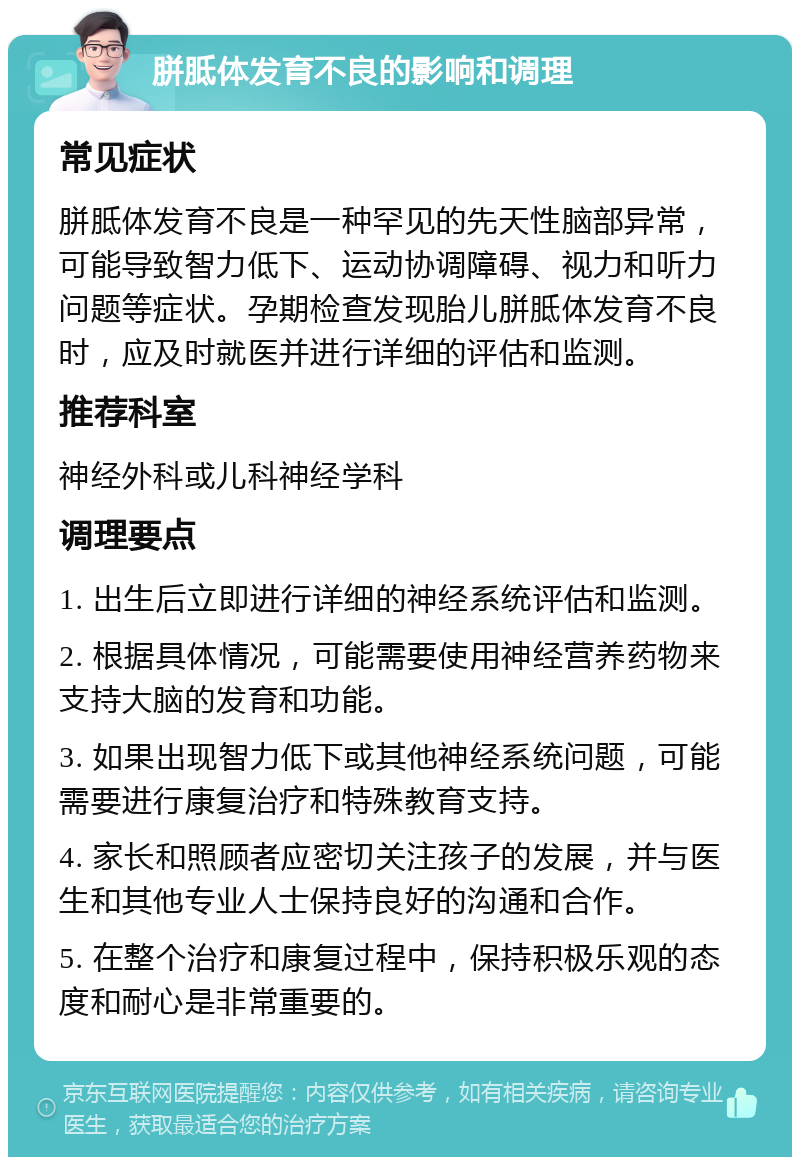 胼胝体发育不良的影响和调理 常见症状 胼胝体发育不良是一种罕见的先天性脑部异常，可能导致智力低下、运动协调障碍、视力和听力问题等症状。孕期检查发现胎儿胼胝体发育不良时，应及时就医并进行详细的评估和监测。 推荐科室 神经外科或儿科神经学科 调理要点 1. 出生后立即进行详细的神经系统评估和监测。 2. 根据具体情况，可能需要使用神经营养药物来支持大脑的发育和功能。 3. 如果出现智力低下或其他神经系统问题，可能需要进行康复治疗和特殊教育支持。 4. 家长和照顾者应密切关注孩子的发展，并与医生和其他专业人士保持良好的沟通和合作。 5. 在整个治疗和康复过程中，保持积极乐观的态度和耐心是非常重要的。