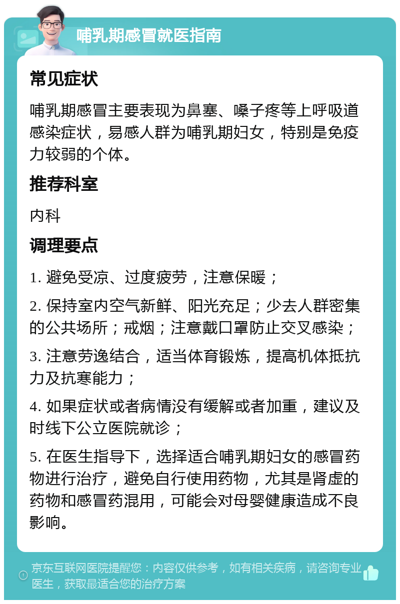 哺乳期感冒就医指南 常见症状 哺乳期感冒主要表现为鼻塞、嗓子疼等上呼吸道感染症状，易感人群为哺乳期妇女，特别是免疫力较弱的个体。 推荐科室 内科 调理要点 1. 避免受凉、过度疲劳，注意保暖； 2. 保持室内空气新鲜、阳光充足；少去人群密集的公共场所；戒烟；注意戴口罩防止交叉感染； 3. 注意劳逸结合，适当体育锻炼，提高机体抵抗力及抗寒能力； 4. 如果症状或者病情没有缓解或者加重，建议及时线下公立医院就诊； 5. 在医生指导下，选择适合哺乳期妇女的感冒药物进行治疗，避免自行使用药物，尤其是肾虚的药物和感冒药混用，可能会对母婴健康造成不良影响。