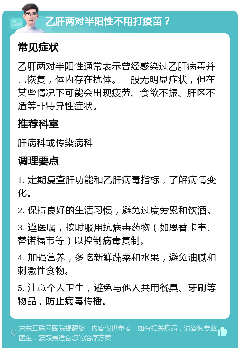 乙肝两对半阳性不用打疫苗？ 常见症状 乙肝两对半阳性通常表示曾经感染过乙肝病毒并已恢复，体内存在抗体。一般无明显症状，但在某些情况下可能会出现疲劳、食欲不振、肝区不适等非特异性症状。 推荐科室 肝病科或传染病科 调理要点 1. 定期复查肝功能和乙肝病毒指标，了解病情变化。 2. 保持良好的生活习惯，避免过度劳累和饮酒。 3. 遵医嘱，按时服用抗病毒药物（如恩替卡韦、替诺福韦等）以控制病毒复制。 4. 加强营养，多吃新鲜蔬菜和水果，避免油腻和刺激性食物。 5. 注意个人卫生，避免与他人共用餐具、牙刷等物品，防止病毒传播。